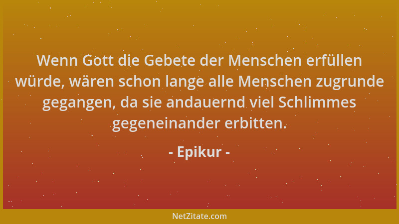 Epikur - Wenn Gott die Gebete der Menschen erfüllen würde, wären schon lange alle Menschen zugrunde gegangen, da sie andaue...