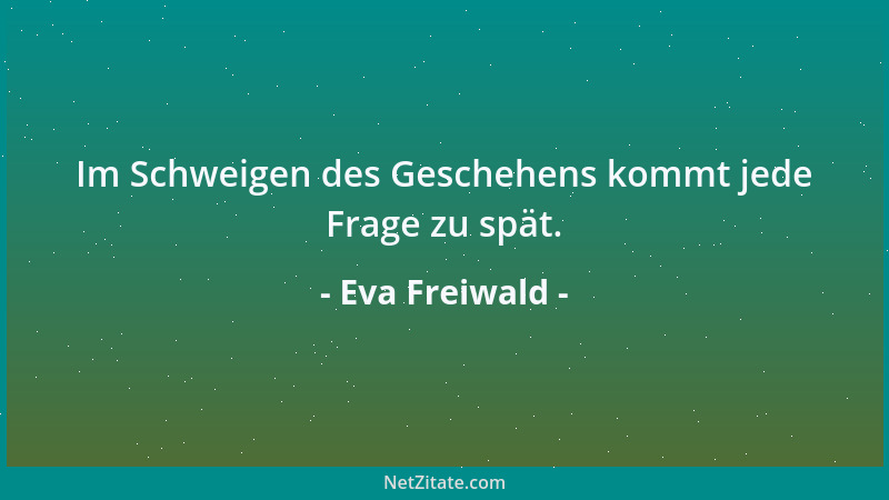 Eva Freiwald - Im Schweigen des Geschehens kommt jede Frage zu spät....