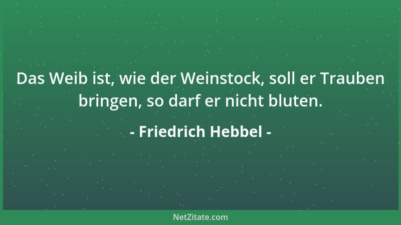 Friedrich Hebbel - Das Weib ist, wie der Weinstock, soll er Trauben bringen, so darf er nicht bluten....