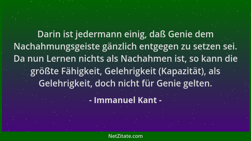 Immanuel Kant - Darin ist jedermann einig, daß Genie dem Nachahmungsgeiste gänzlich entgegen zu setzen sei. Da nun Lernen n...