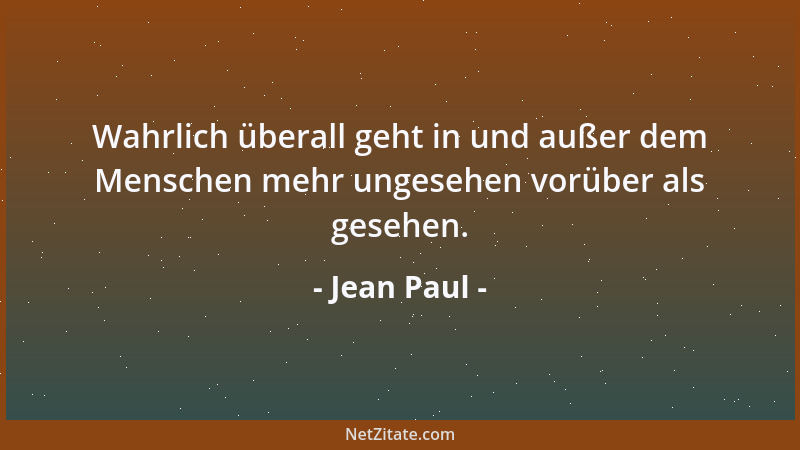 Jean Paul - Wahrlich überall geht in und außer dem Menschen mehr ungesehen vorüber als gesehen....