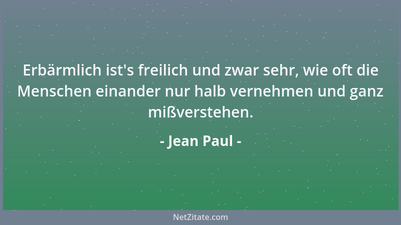 Jean Paul - Erbärmlich ist 's freilich und zwar sehr, wie oft die Menschen einander nur halb vernehmen und ganz mißverstehen...