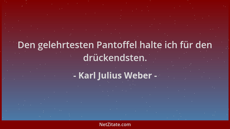 Karl Julius Weber - Den gelehrtesten Pantoffel halte ich für den drückendsten....