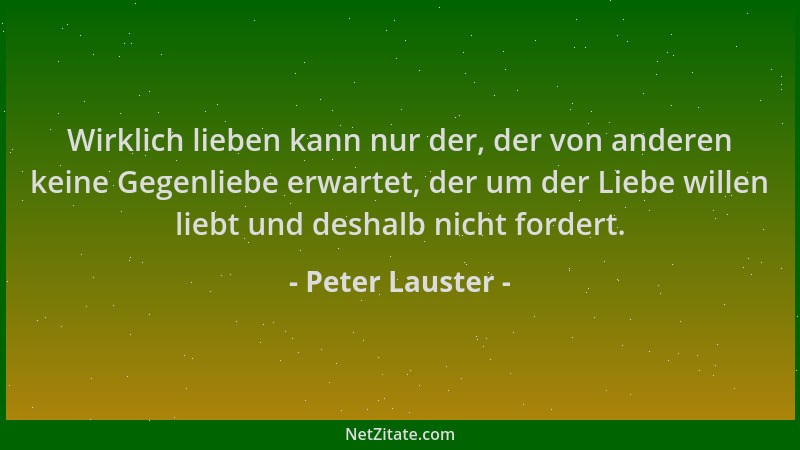Peter Lauster - Wirklich lieben kann nur der, der von anderen keine Gegenliebe erwartet, der um der Liebe willen liebt und...