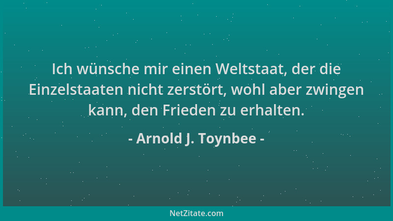 Arnold J. Toynbee - Ich wünsche mir einen Weltstaat, der die Einzelstaaten nicht zerstört, wohl aber zwingen kann, den Frie...