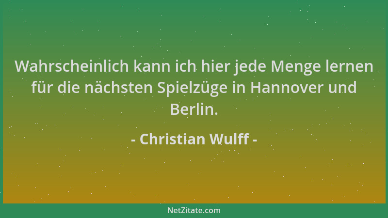 Christian Wulff - Wahrscheinlich kann ich hier jede Menge lernen für die nächsten Spielzüge in Hannover und Berlin....