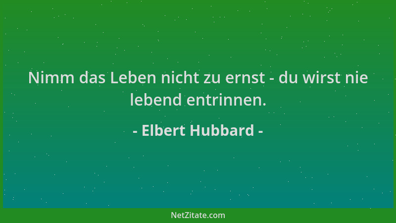 Elbert Hubbard - Nimm das Leben nicht zu ernst - du wirst nie lebend entrinnen....