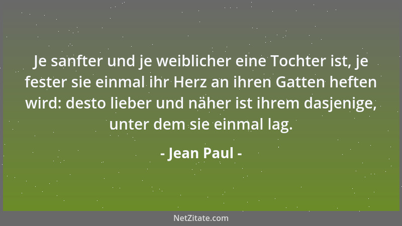 Jean Paul - Je sanfter und je weiblicher eine Tochter ist, je fester sie einmal ihr Herz an ihren Gatten heften wird: desto...