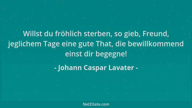 Johann Caspar Lavater - Willst du fröhlich sterben, so gieb, Freund, jeglichem Tage eine gute That, die bewillkommend einst...
