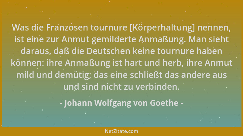 Johann Wolfgang von Goethe - Was die Franzosen tournure [Körperhaltung] nennen, ist eine zur Anmut gemilderte Anmaßung. Man...