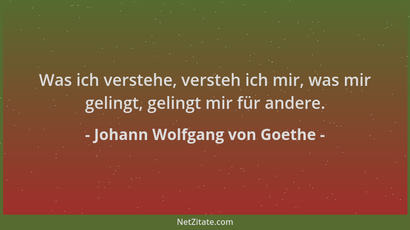 Johann Wolfgang von Goethe - Was ich verstehe, versteh ich mir, was mir gelingt, gelingt mir für andere....