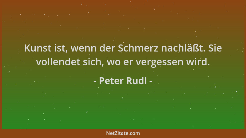 Peter Rudl - Kunst ist, wenn der Schmerz nachläßt. Sie vollendet sich, wo er vergessen wird....