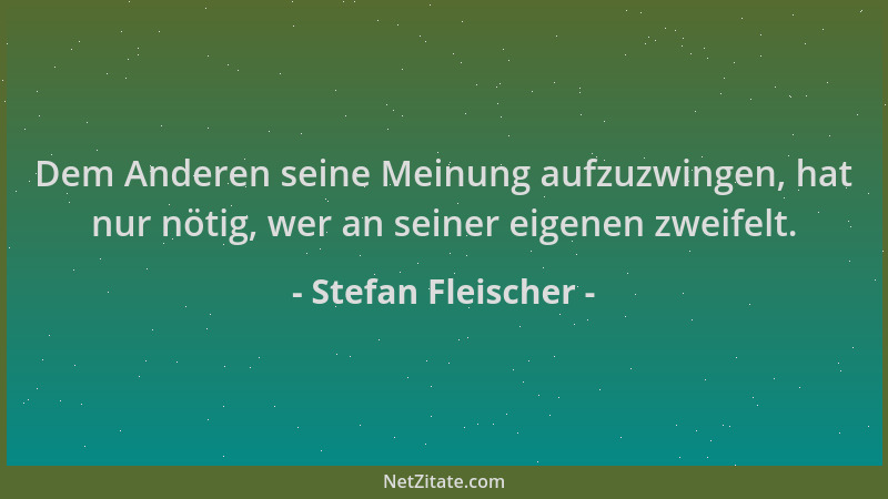 Stefan Fleischer - Dem Anderen seine Meinung aufzuzwingen, hat nur nötig, wer an seiner eigenen zweifelt....