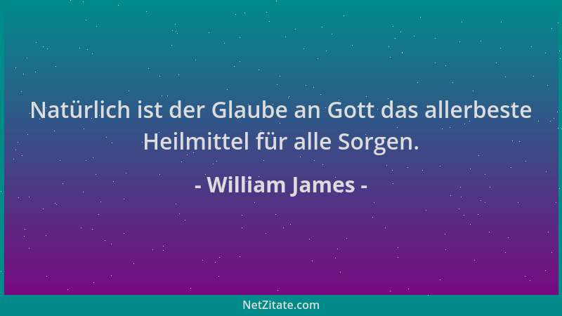 William James - Natürlich ist der Glaube an Gott das allerbeste Heilmittel für alle Sorgen....