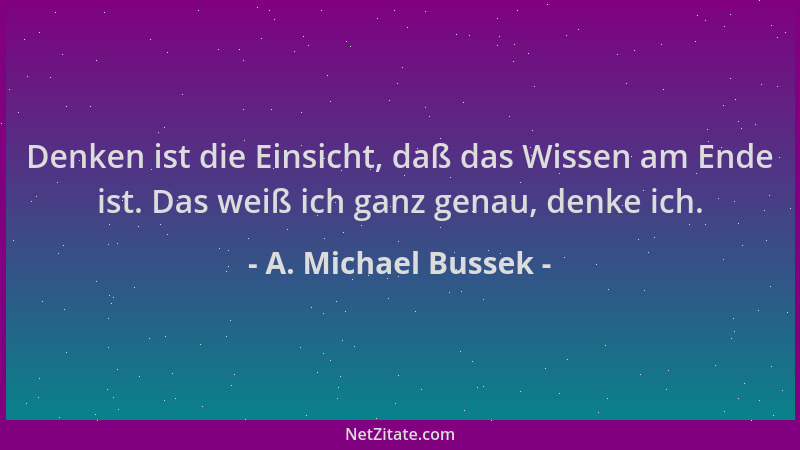 A. Michael Bussek - Denken ist die Einsicht, daß das Wissen am Ende ist. Das weiß ich ganz genau, denke ich....