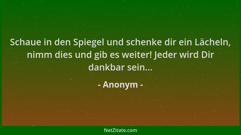 Anonym - Schaue in den Spiegel und schenke dir ein Lächeln, nimm dies und gib es weiter! Jeder wird Dir dankbar sein......