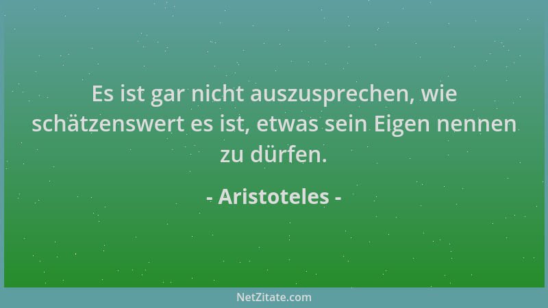 Aristoteles - Es ist gar nicht auszusprechen, wie schätzenswert es ist, etwas sein Eigen nennen zu dürfen....