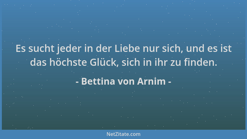 Bettina von Arnim - Es sucht jeder in der Liebe nur sich, und es ist das höchste Glück, sich in ihr zu finden....