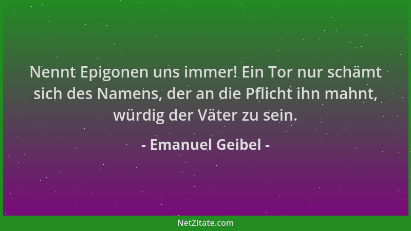 Emanuel Geibel - Nennt Epigonen uns immer! Ein Tor nur schämt sich des Namens, der an die Pflicht ihn mahnt, würdig der Vät...