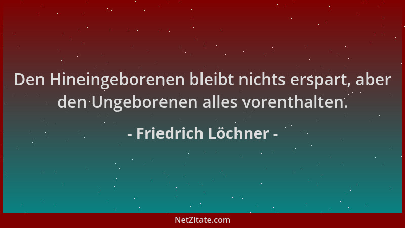Friedrich Löchner - Den Hineingeborenen bleibt nichts erspart, aber den Ungeborenen alles vorenthalten....