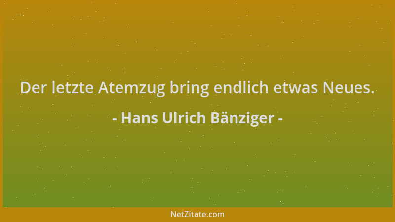 Hans Ulrich Bänziger - Der letzte Atemzug bring endlich etwas Neues....
