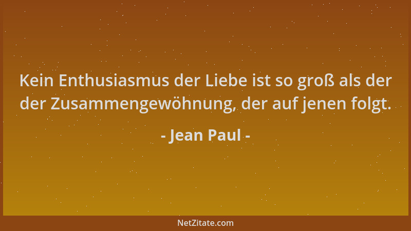 Jean Paul - Kein Enthusiasmus der Liebe ist so groß als der der Zusammengewöhnung, der auf jenen folgt....