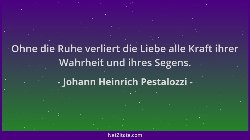 Johann Heinrich Pestalozzi - Ohne die Ruhe verliert die Liebe alle Kraft ihrer Wahrheit und ihres Segens....