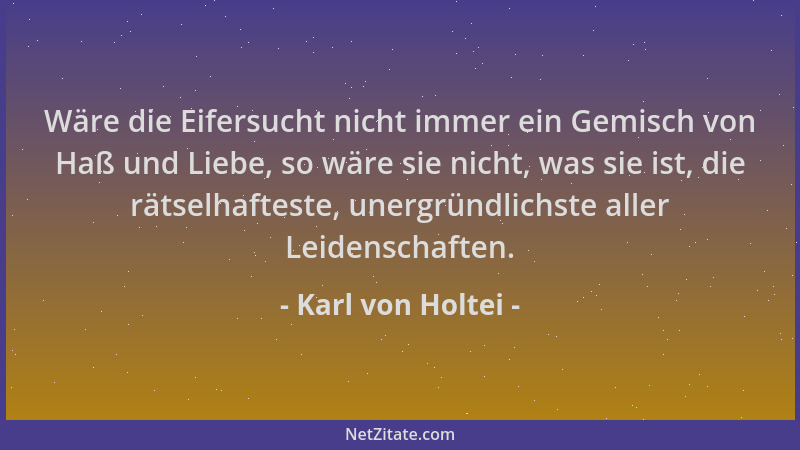 Karl von Holtei - Wäre die Eifersucht nicht immer ein Gemisch von Haß und Liebe, so wäre sie nicht, was sie ist, die rätsel...