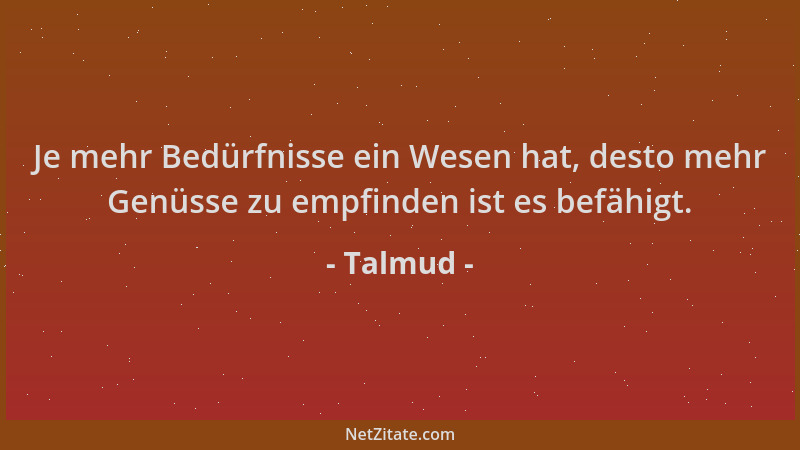 Talmud - Je mehr Bedürfnisse ein Wesen hat, desto mehr Genüsse zu empfinden ist es befähigt....