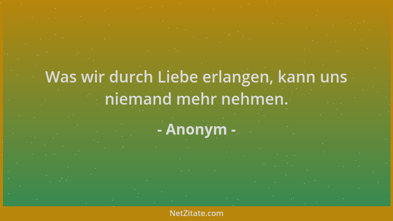 Anonym - Was wir durch Liebe erlangen, kann uns niemand mehr nehmen....