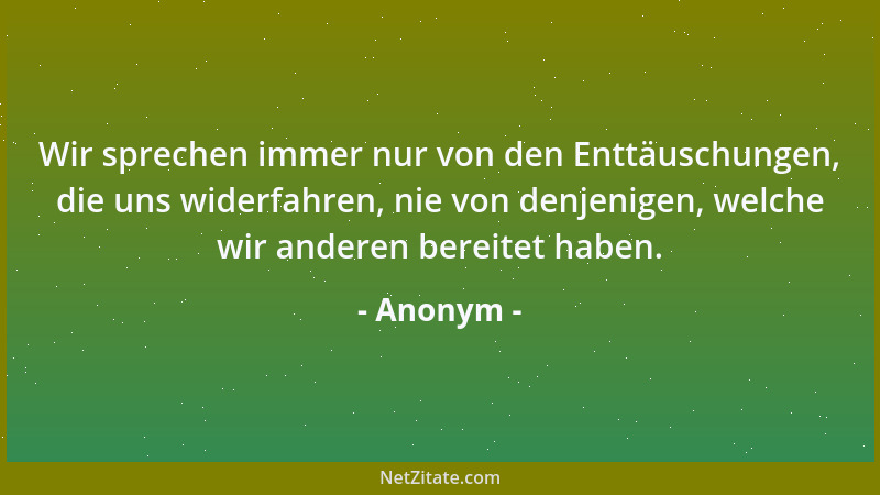 Anonym - Wir sprechen immer nur von den Enttäuschungen, die uns widerfahren, nie von denjenigen, welche wir anderen bereite...