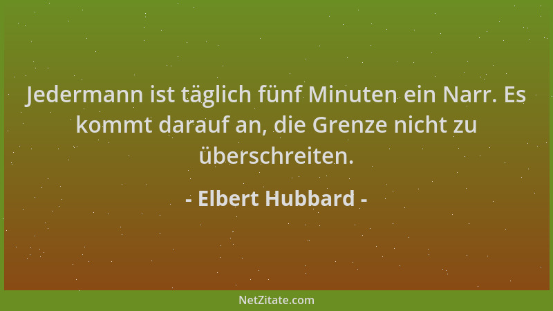 Elbert Hubbard - Jedermann ist täglich fünf Minuten ein Narr. Es kommt darauf an, die Grenze nicht zu überschreiten....