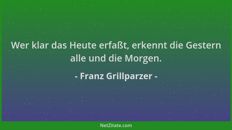 Franz Grillparzer - Wer klar das Heute erfaßt, erkennt die Gestern alle und die Morgen....