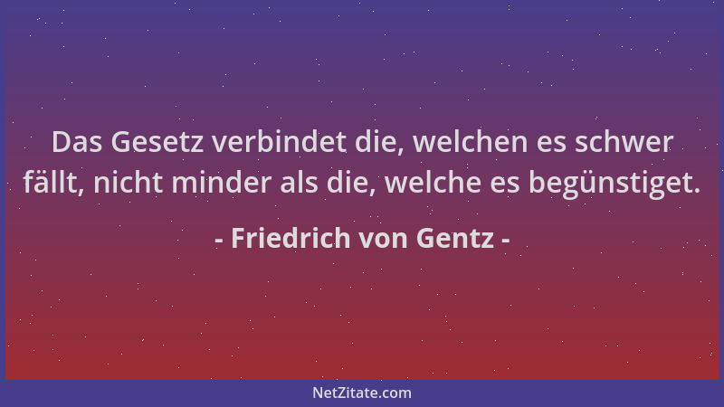 Friedrich von Gentz - Das Gesetz verbindet die, welchen es schwer fällt, nicht minder als die, welche es begünstiget....
