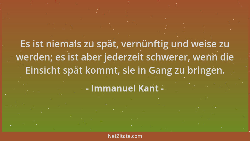 Immanuel Kant - Es ist niemals zu spät, vernünftig und weise zu werden; es ist aber jederzeit schwerer, wenn die Einsicht s...