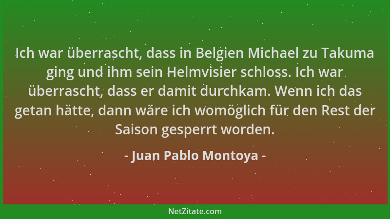 Juan Pablo Montoya - Ich war überrascht, dass in Belgien Michael zu Takuma ging und ihm sein Helmvisier schloss. Ich war üb...