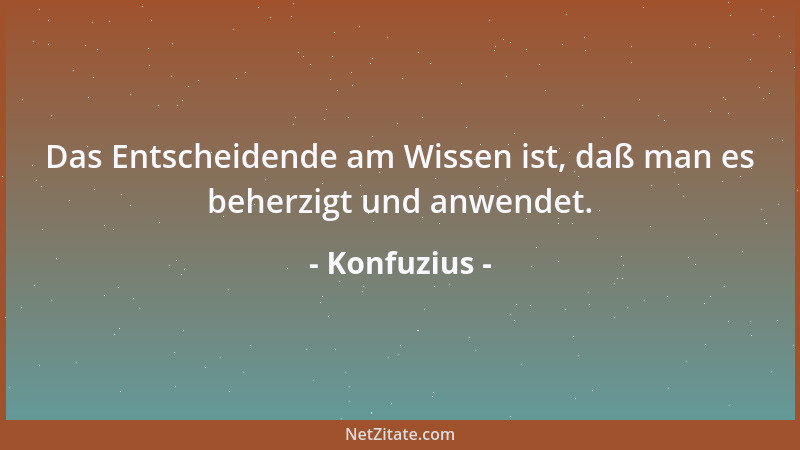 Konfuzius - Das Entscheidende am Wissen ist, daß man es beherzigt und anwendet....