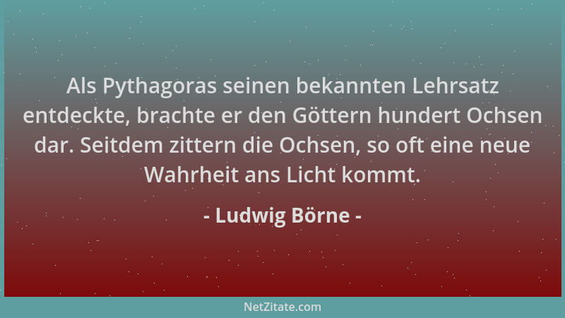Ludwig Börne - Als Pythagoras seinen bekannten Lehrsatz entdeckte, brachte er den Göttern hundert Ochsen dar. Seitdem zitte...