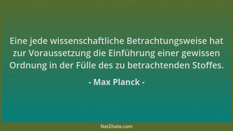 Max Planck - Eine jede wissenschaftliche Betrachtungsweise hat zur Voraussetzung die Einführung einer gewissen Ordnung in d...
