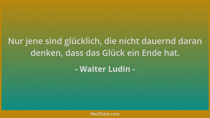 Walter Ludin - Nur jene sind glücklich, die nicht dauernd daran denken, dass das Glück ein Ende hat....