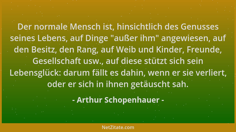 Arthur Schopenhauer - Der normale Mensch ist, hinsichtlich des Genusses seines Lebens, auf Dinge  "außer ihm " angewiesen, au...