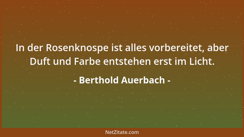 Berthold Auerbach - In der Rosenknospe ist alles vorbereitet, aber Duft und Farbe entstehen erst im Licht....