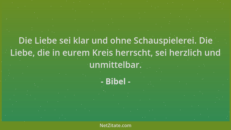Bibel - Die Liebe sei klar und ohne Schauspielerei. Die Liebe, die in eurem Kreis herrscht, sei herzlich und unmittelbar....