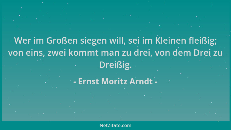Ernst Moritz Arndt - Wer im Großen siegen will, sei im Kleinen fleißig; von eins, zwei kommt man zu drei, von dem Drei zu D...