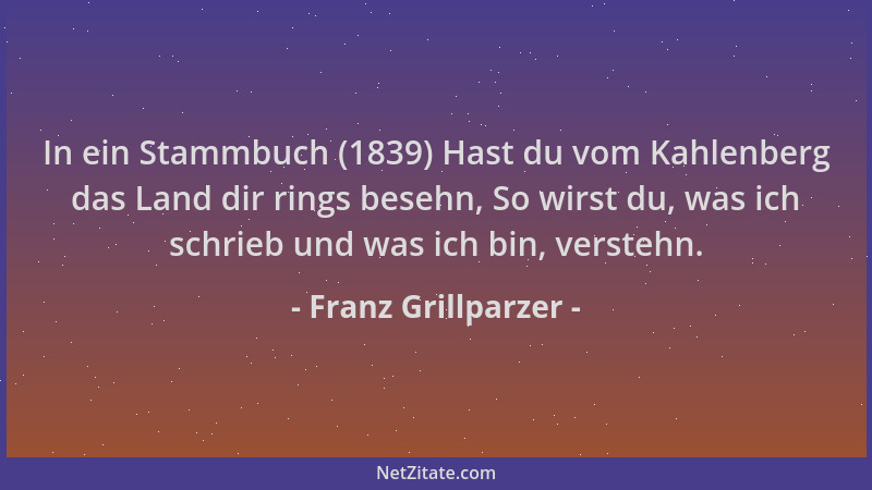 Franz Grillparzer - In ein Stammbuch (1839) Hast du vom Kahlenberg das Land dir rings besehn, So wirst du, was ich schrieb...