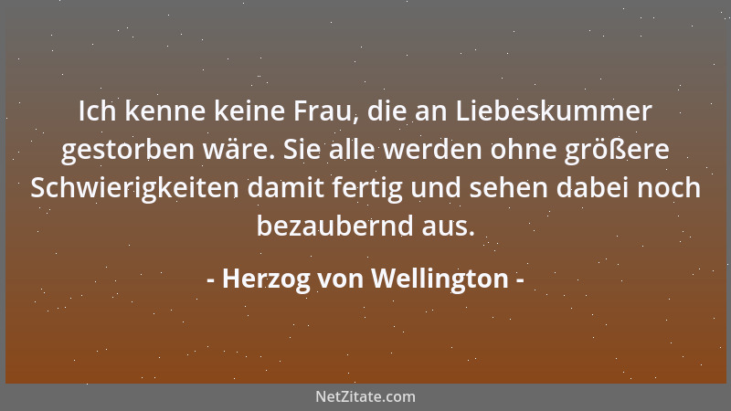 Herzog von Wellington - Ich kenne keine Frau, die an Liebeskummer gestorben wäre. Sie alle werden ohne größere Schwierigkei...