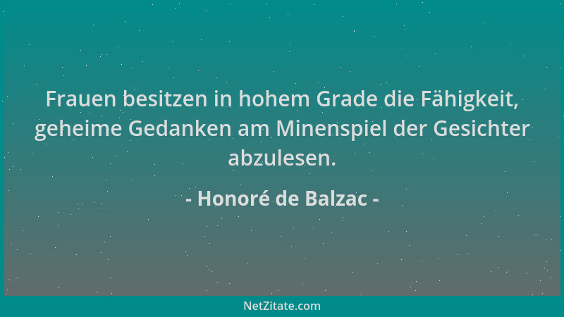 Honoré de Balzac - Frauen besitzen in hohem Grade die Fähigkeit, geheime Gedanken am Minenspiel der Gesichter abzulesen....
