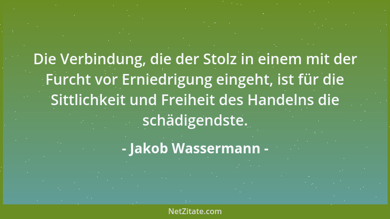 Jakob Wassermann - Die Verbindung, die der Stolz in einem mit der Furcht vor Erniedrigung eingeht, ist für die Sittlichkeit...