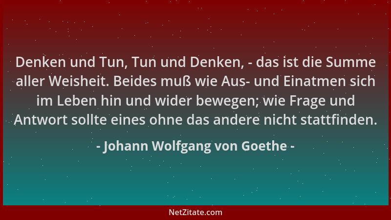 Johann Wolfgang von Goethe - Denken und Tun, Tun und Denken, - das ist die Summe aller Weisheit. Beides muß wie Aus- und Ei...