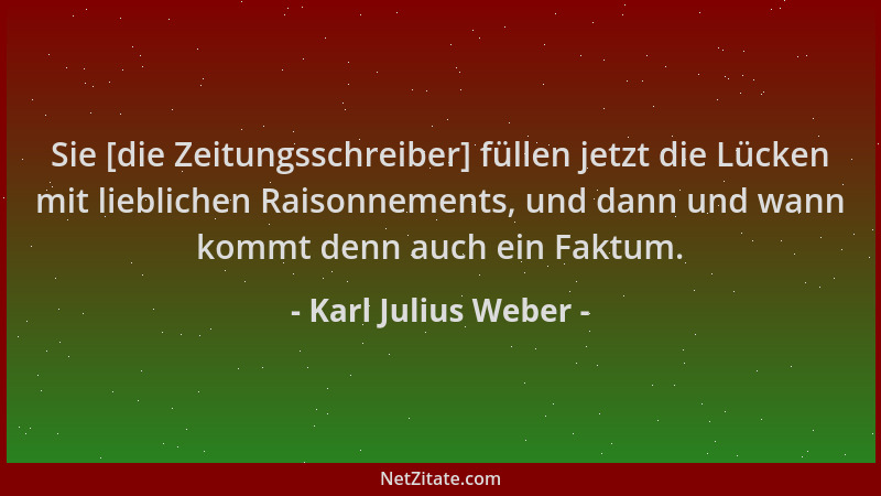 Karl Julius Weber - Sie [die Zeitungsschreiber] füllen jetzt die Lücken mit lieblichen Raisonnements, und dann und wann kom...